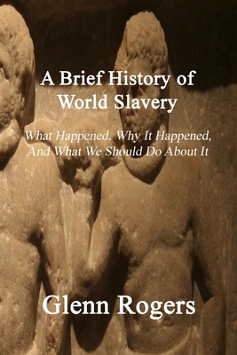 A Brief History of World Slavery: What Happened, Why It Happened, And What We Should Do About It - Rogers, Glenn