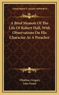 A Brief Memoir of the Life of Robert Hall, with Observations on His Character as a Preacher, by J. Foster