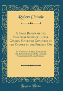 A Brief Review of the Political State of Lower Canada, Since the Conquest of the Colony to the Present Day: To Which Are Added, Memoirs of the Administrations of the Colonial Government of Lower Canada (Classic Reprint)