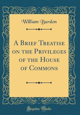 A Brief Treatise on the Privileges of the House of Commons (Classic Reprint) - Burdon, William