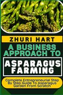 A Business Approach to Asparagus Farming: Complete Entrepreneurial Step By Step Guide To Asparagus Garden From Scratch