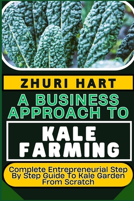 A Business Approach to Kale Farming: Complete Entrepreneurial Step By Step Guide To Kale Garden From Scratch - Hart, Zhuri