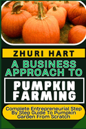 A Business Approach to Pumpkin Farming: Complete Entrepreneurial Step By Step Guide To Pumpkin Garden From Scratch