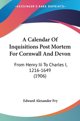 A Calendar of Inquisitions Post Mortem for Cornwall and Devon: From Henry III to Charles I, 1216-1649 (1906) - Fry, Edward Alexander (Editor)