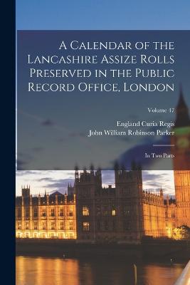 A Calendar of the Lancashire Assize Rolls Preserved in the Public Record Office, London: In Two Parts; Volume 47 - Regis, England Curia, and Parker, John William Robinson