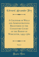 A Calendar of Wills and Administrations Registered in the Consistory Court of the Bishop of Worcester, 1493-1560, Vol. 2 (Classic Reprint)