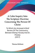A Calm Inquiry Into The Scripture Doctrine Concerning The Person Of Christ: To Which Are Annexed A Brief Review Of The Controversy Between Bishop Horsley And Dr. Priestly (1817)