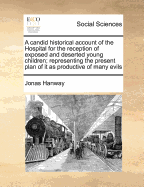 A Candid Historical Account of the Hospital for the Reception of Exposed and Deserted Young Children; ... with a Proposal for Carrying a New Design Into Execution the Second Edition Corrected