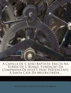 A Capella de S. Joao Baptista: Erecta Na Egreja de S. Roque, Fundacao Da Companhia de Jesus E Hoje Pertencente a Santa Casa Da Misericordia...