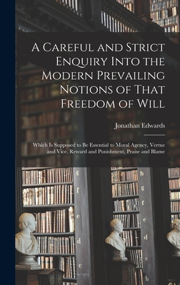 A Careful and Strict Enquiry Into the Modern Prevailing Notions of That Freedom of Will: Which is Supposed to be Essential to Moral Agency, Vertue and Vice, Reward and Punishment, Praise and Blame - Edwards, Jonathan