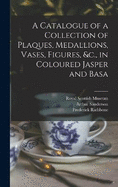 A Catalogue of a Collection of Plaques, Medallions, Vases, Figures, &c., in Coloured Jasper and Basa