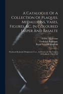 A Catalogue Of A Collection Of Plaques, Medallions, Vases, Figures, &c, In Coloured Jasper And Basalte: Produced By Josiah Wedgwood, F.s.r., At Etruria, In The County Of Stafford: 1760-1795