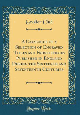 A Catalogue of a Selection of Engraved Titles and Frontispieces Published in England During the Sixteenth and Seventeenth Centuries (Classic Reprint) - Club, Grolier