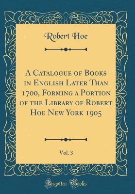 A Catalogue of Books in English Later Than 1700, Forming a Portion of the Library of Robert Hoe New York 1905, Vol. 3 (Classic Reprint) - Hoe, Robert
