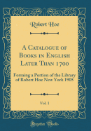 A Catalogue of Books in English Later Than 1700, Vol. 1: Forming a Portion of the Library of Robert Hoe New York 1905 (Classic Reprint)