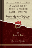 A Catalogue of Books in English Later Than 1700, Vol. 1: Forming a Portion of the Library of Robert Hoe New York 1905 (Classic Reprint)