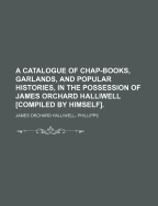 A Catalogue of Chap-Books, Garlands, and Popular Histories, in the Possession of James Orchard Halliwell [compiled by Himself]