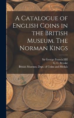 A Catalogue of English Coins in the British Museum. The Norman Kings - British Museum Dept of Coins and Me (Creator), and Brooke, G C 1884-, and Hill, George Francis