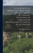 A Catalogue of Irregular Greek Verbs [Extr. From P.C. Buttmann's Ausfhrliche Griechische Sprachlehre] Tr. and Ed. by J.R. Fishlake