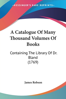 A Catalogue Of Many Thousand Volumes Of Books: Containing The Library Of Dr. Bland (1769) - Robson, James