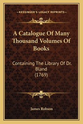 A Catalogue of Many Thousand Volumes of Books: Containing the Library of Dr. Bland (1769) - Robson, James