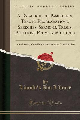 A Catalogue of Pamphlets, Tracts, Proclamations, Speeches, Sermons, Trials, Petitions from 1506 to 1700: In the Library of the Honourable Society of Lincoln's Inn (Classic Reprint) - Library, Lincoln's Inn