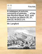 A Catalogue of Pictures, Consisting of Portraits, ... of the Late Richard Mead, M.D. Sold by Auction on March 20, 21, and 22, M.DCC.LIV.