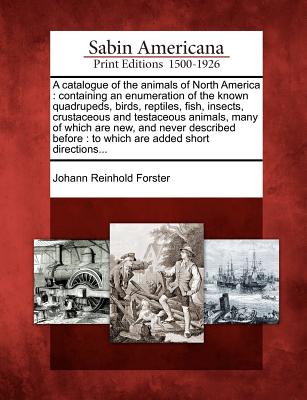 A Catalogue of the Animals of North America: Containing an Enumeration of the Known Quadrupeds, Birds, Reptiles, Fish, Insects, Crustaceous and Testaceous Animals, Many of Which Are New, and Never Described Before: To Which Are Added Short Directions... - Forster, Johann Reinhold