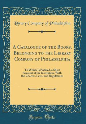 A Catalogue of the Books, Belonging to the Library Company of Philadelphia: To Which Is Prefixed, a Short Account of the Institution, with the Charter, Laws, and Regulations (Classic Reprint) - Philadelphia, Library Company of