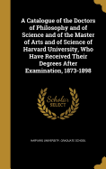 A Catalogue of the Doctors of Philosophy and of Science and of the Master of Arts and of Science of Harvard University, Who Have Received Their Degrees After Examination, 1873-1898