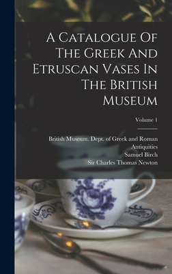 A Catalogue Of The Greek And Etruscan Vases In The British Museum; Volume 1 - British Museum Dept of Greek and Ro (Creator), and Birch, Samuel, and Sir Charles Thomas Newton (Creator)