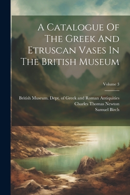 A Catalogue Of The Greek And Etruscan Vases In The British Museum; Volume 3 - British Museum Dept of Greek and Ro (Creator), and Birch, Samuel, and Charles Thomas Newton (Creator)