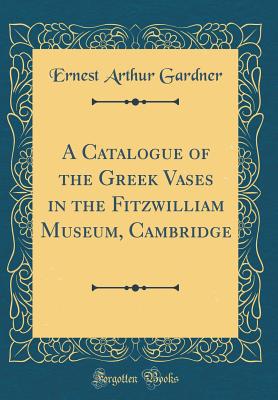 A Catalogue of the Greek Vases in the Fitzwilliam Museum, Cambridge (Classic Reprint) - Gardner, Ernest Arthur