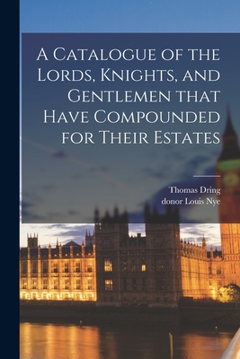 A Catalogue of the Lords, Knights, and Gentlemen That Have Compounded for Their Estates - Dring, Thomas, and Nye, Louis Donor (Creator)