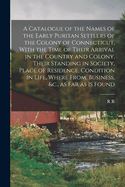 A Catalogue of the Names of the Early Puritan Settlers of the Colony of Connecticut, With the Time of Their Arrival in the Country and Colony, Their Standing in Society, Place of Residence, Condition in Life, Where From, Business, &c., as far as is Found