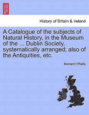 A Catalogue of the Subjects of Natural History, in the Museum of the ... Dublin Society, Systematically Arranged; Also of the Antiquities, Etc. - O'Reilly, Bernard