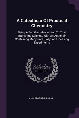 A Catechism Of Practical Chemistry: Being A Familiar Introduction To That Interesting Science, With An Appendix Containing Many Safe, Easy, And Pleasing Experiments - Irving, Christopher