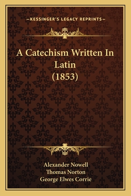 A Catechism Written In Latin (1853) - Nowell, Alexander, and Norton, Thomas, and Corrie, George Elwes (Editor)