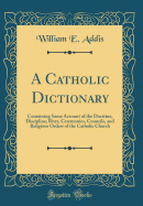 A Catholic Dictionary: Containing Some Account of the Doctrine, Discipline, Rites, Ceremonies, Councils, and Religious Orders of the Catholic Church (Classic Reprint)