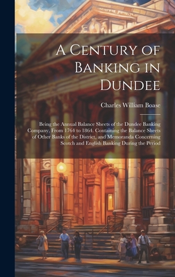 A Century of Banking in Dundee; Being the Annual Balance Sheets of the Dundee Banking Company, From 1764 to 1864. Containing the Balance Sheets of Other Banks of the District, and Memoranda Concerning Scotch and English Banking During the Period - Boase, Charles William 1804-1872