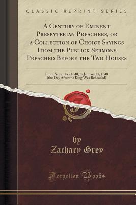 A Century of Eminent Presbyterian Preachers, or a Collection of Choice Sayings from the Publick Sermons Preached Before the Two Houses: From November 1640, to January 31, 1648 (the Day After the King Was Beheaded) (Classic Reprint) - Grey, Zachary