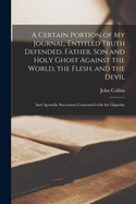 A Certain Portion of My Journal, Entitled Truth Defended, Father, Son and Holy Ghost Against the World, the Flesh, and the Devil [microform]: and Apostolic Succession Contrasted With the Opposite