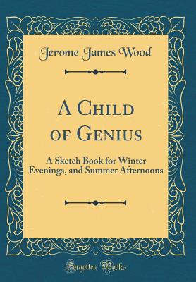 A Child of Genius: A Sketch Book for Winter Evenings, and Summer Afternoons (Classic Reprint) - Wood, Jerome James