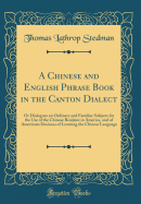 A Chinese and English Phrase Book in the Canton Dialect: Or Dialogues on Ordinary and Familiar Subjects for the Use of the Chinese Resident in America, and of Americans Desirous of Learning the Chinese Language (Classic Reprint)