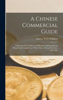 A Chinese Commercial Guide: Consisting Of A Collection Of Details And Regulations Respecting Foreign Trade With China, Sailing Directions, Tables, &c - Williams, Samuel Wells