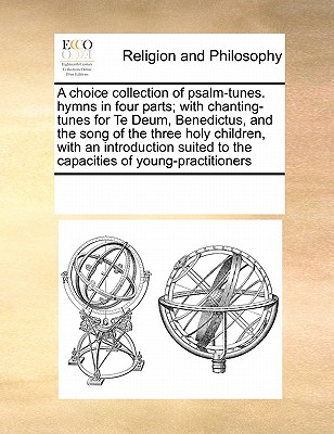 A Choice Collection of Psalm-Tunes. Hymns in Four Parts; With Chanting-Tunes for Te Deum, Benedictus, and the Song of the Three Holy Children, with an Introduction Suited to the Capacities of Young-Practitioners - Multiple Contributors