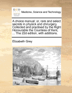 A Choice Manual: Or, Rare and Select Secrets in Physick and Chirurgery. Collected and Practised by the Right Honourable the Countess of Kent, ... the 22d Edition, with Additions