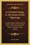 A Christian's Songs in the House of His Pilgrimage: Written After Hearing, and Under the Impression Of, Various Sermons, Etc. (1846)
