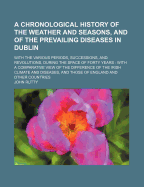 A Chronological History of the Weather and Seasons, and of the Prevailing Diseases in Dublin: With the Various Periods, Successions, and Revolutions, During the Space of Forty Years: With a Comparative View of the Difference of the Irish Climate and Dise