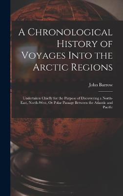 A Chronological History of Voyages Into the Arctic Regions: Undertaken Chiefly for the Purpose of Discovering a North-East, North-West, Or Polar Passage Between the Atlantic and Pacific - Barrow, John